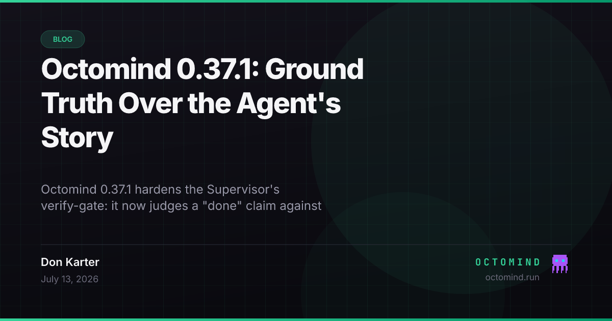Octomind 0.37.1 — the Supervisor verify-gate gains ground-truth verification: it checks a completion claim against the runtime git diff of changed files and the last command's recorded output (which the agent cannot edit), replaces name-based mutation tracking with observational working-tree fingerprinting so a verification only counts when it ran on an unchanged tree, extracts and recites the request's explicit prohibitions, adds a free deterministic file:line reference check and a plan-completion pre-gate that refuses done while the live checklist has open items, breaks out the compression model's own spend in /info, and freezes a new 15-instance k=4 SWE-bench-Live baseline (70% solved, $3.39/solved)